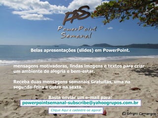 Belas apresentações (slides) em PowerPoint. mensagens motivadoras, lindas imagens e textos para criar um ambiente de alegria e bem-estar. Receba duas mensagens semanais Gratuitas, uma na segunda-feira e outra na sexta. Basta enviar um e-mail para: [email_address] Clique Aqui e cadastre-se agora! 