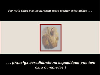 Por mais difícil que lhe pareçam essas realizar estas coisas . . . . . . prossiga acreditando na capacidade que tem para cumpri-las ! 