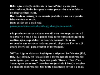 Belas apresentações (slides) em PowerPoint, mensagens motivadoras, lindas imagens e textos para criar um ambiente de alegria e bem-estar. Receba duas mensagens semanais gratuitas, uma na segunda-feira e outra na sexta. Basta enviar um e-mail para:  [email_address]   não precisa escrever nada no e-mail, nem no campo assunto é só enviar o e-mail e daí a pouco você recebe uma mensagem de confirmação, a qual deve novamente somente clicar em responder sem escrever nada no e-mail, clique em Enviar e já estará inscrito(a) para receber as mensagens.  NOTA: Alguns sistemas Anti-Spam antigos ou ineficientes (Uol, Bol, Ig, Hotmail, etc ) classificam a mensagem de confirmação como spam, por isso verifique sua pasta “lixo eletrônico” ou “mensagens em massa” caso demore (mais de 1 hora) a receber  o e-mail de confirmação. Ou Tente novamente enviar o e-mail. 