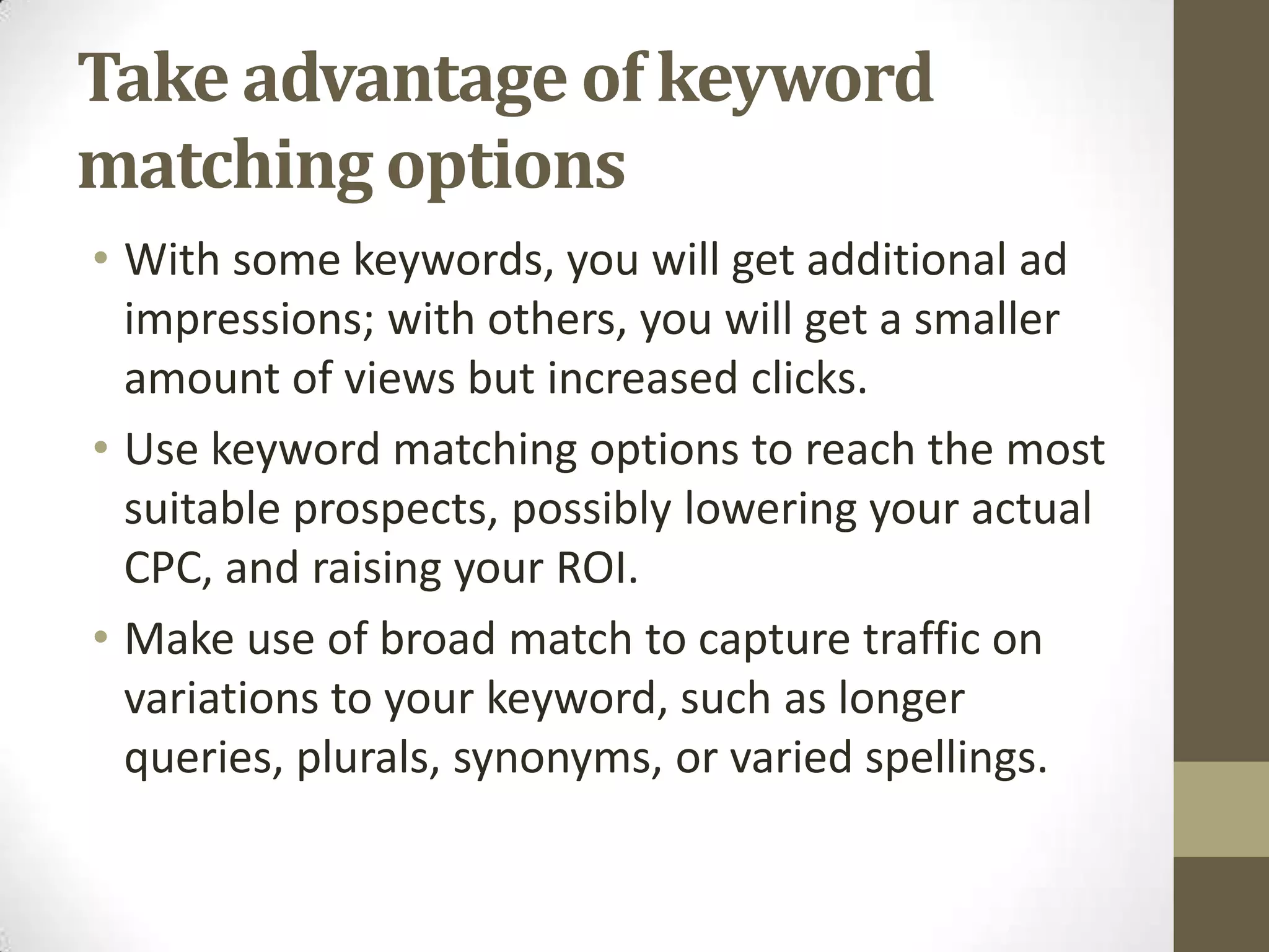 Take advantage of keyword
matching options
• With some keywords, you will get additional ad
  impressions; with others, you will get a smaller
  amount of views but increased clicks.
• Use keyword matching options to reach the most
  suitable prospects, possibly lowering your actual
  CPC, and raising your ROI.
• Make use of broad match to capture traffic on
  variations to your keyword, such as longer
  queries, plurals, synonyms, or varied spellings.
 