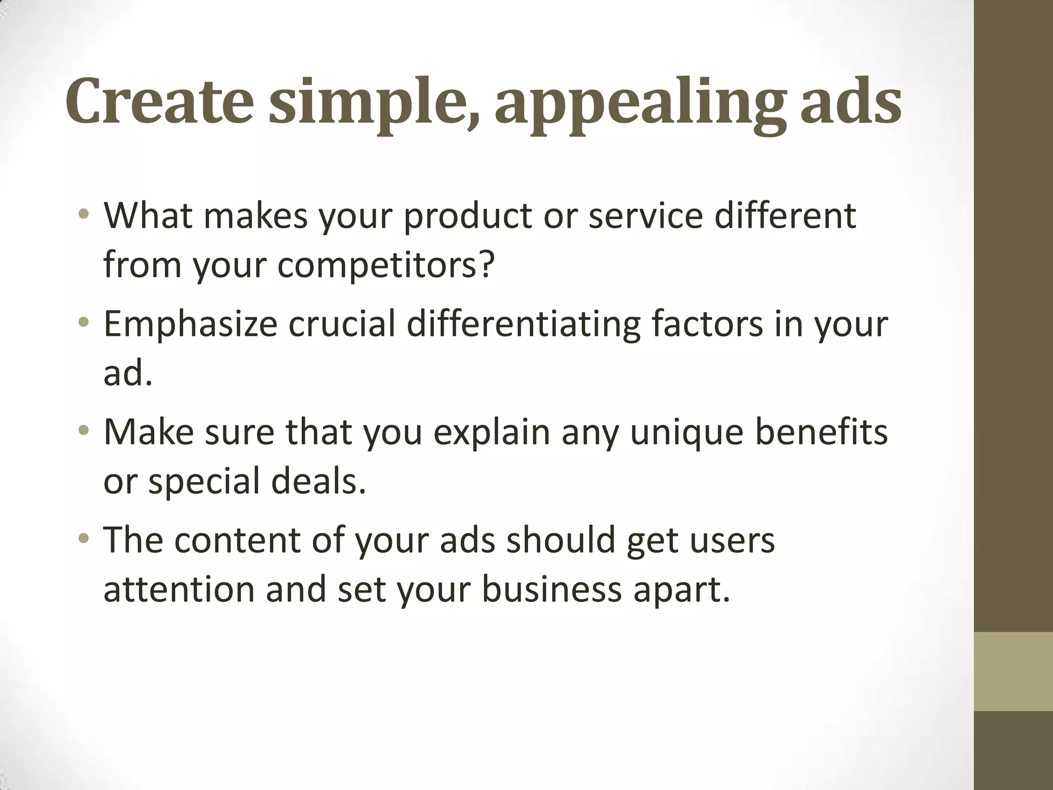 Create simple, appealing ads
• What makes your product or service different
  from your competitors?
• Emphasize crucial differentiating factors in your
  ad.
• Make sure that you explain any unique benefits
  or special deals.
• The content of your ads should get users
  attention and set your business apart.
 