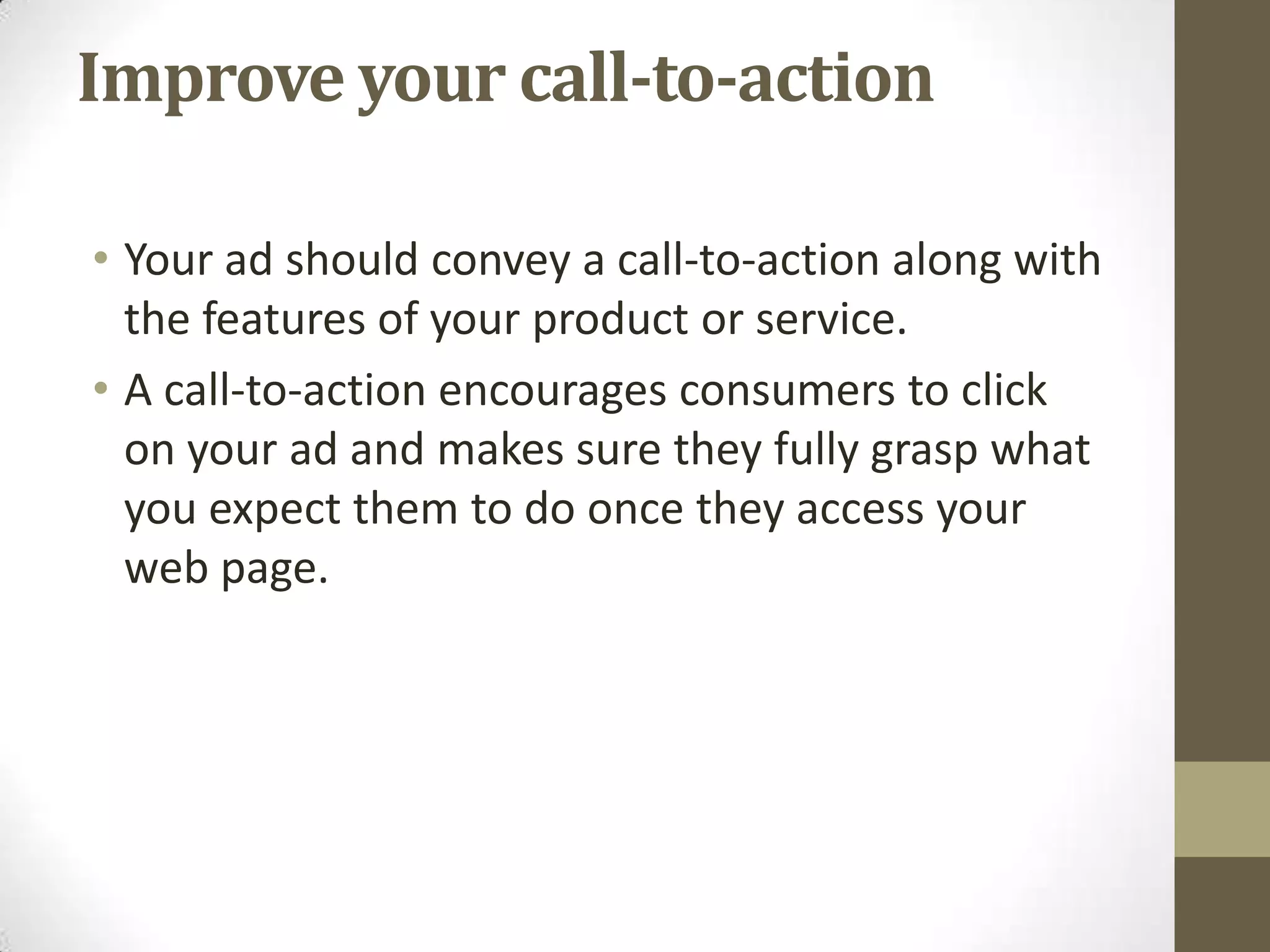 Improve your call-to-action

• Your ad should convey a call-to-action along with
  the features of your product or service.
• A call-to-action encourages consumers to click
  on your ad and makes sure they fully grasp what
  you expect them to do once they access your
  web page.
 