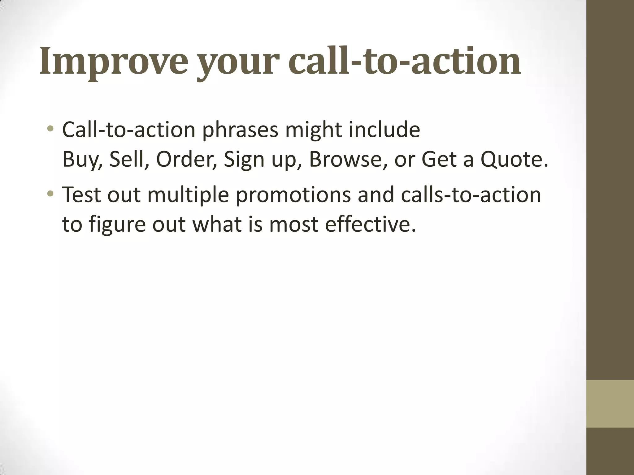 Improve your call-to-action
• Call-to-action phrases might include
  Buy, Sell, Order, Sign up, Browse, or Get a Quote.
• Test out multiple promotions and calls-to-action
  to figure out what is most effective.
 