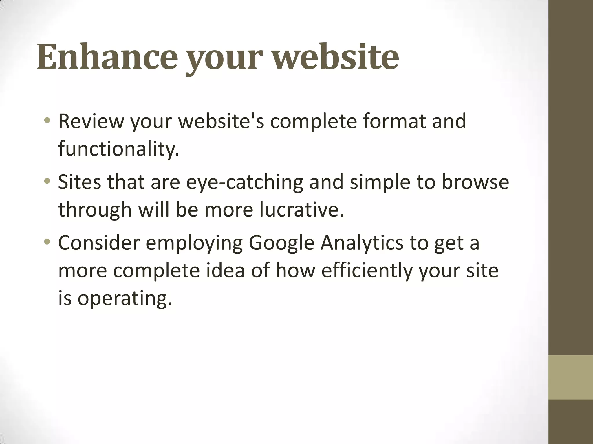 Enhance your website
• Review your website's complete format and
  functionality.
• Sites that are eye-catching and simple to browse
  through will be more lucrative.
• Consider employing Google Analytics to get a
  more complete idea of how efficiently your site
  is operating.
 
