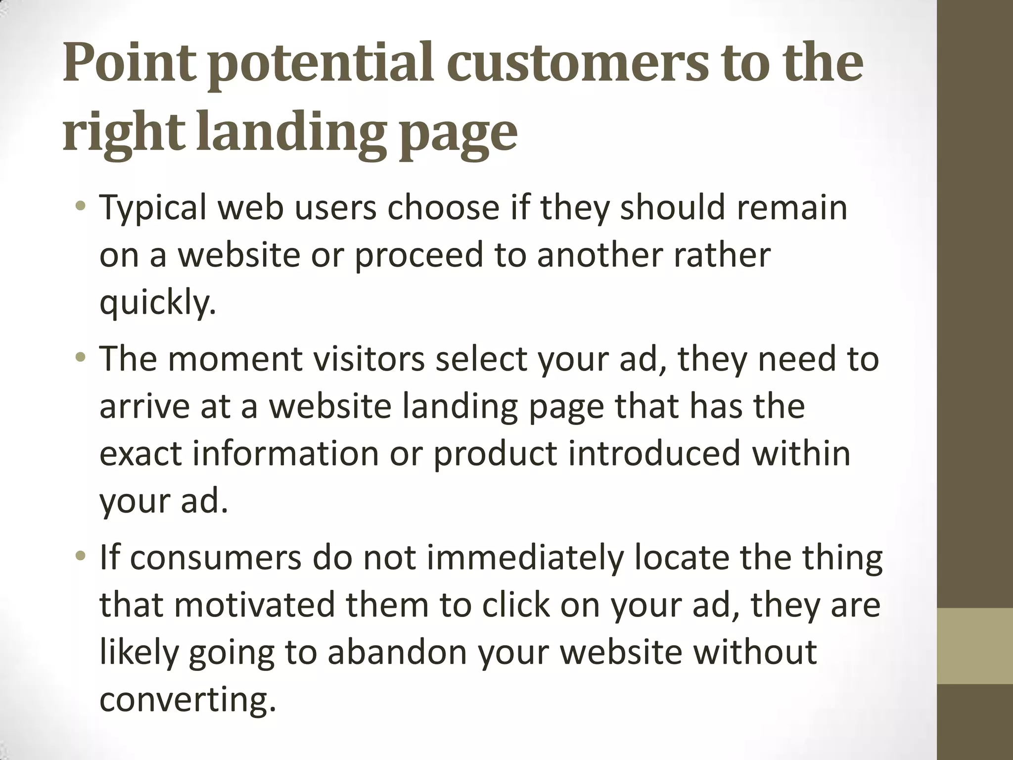 Point potential customers to the
right landing page
• Typical web users choose if they should remain
  on a website or proceed to another rather
  quickly.
• The moment visitors select your ad, they need to
  arrive at a website landing page that has the
  exact information or product introduced within
  your ad.
• If consumers do not immediately locate the thing
  that motivated them to click on your ad, they are
  likely going to abandon your website without
  converting.
 