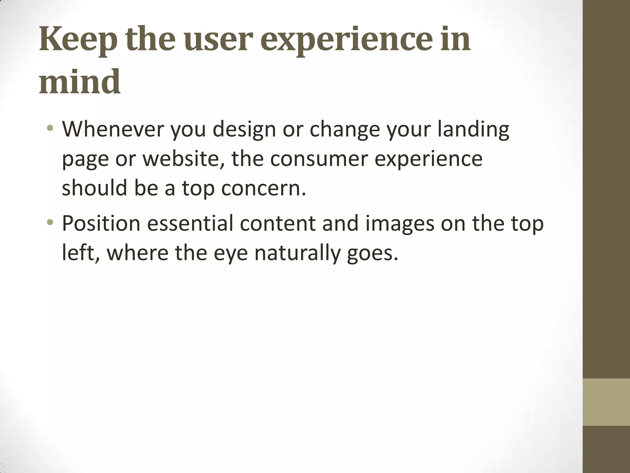Keep the user experience in
mind
• Whenever you design or change your landing
  page or website, the consumer experience
  should be a top concern.
• Position essential content and images on the top
  left, where the eye naturally goes.
 