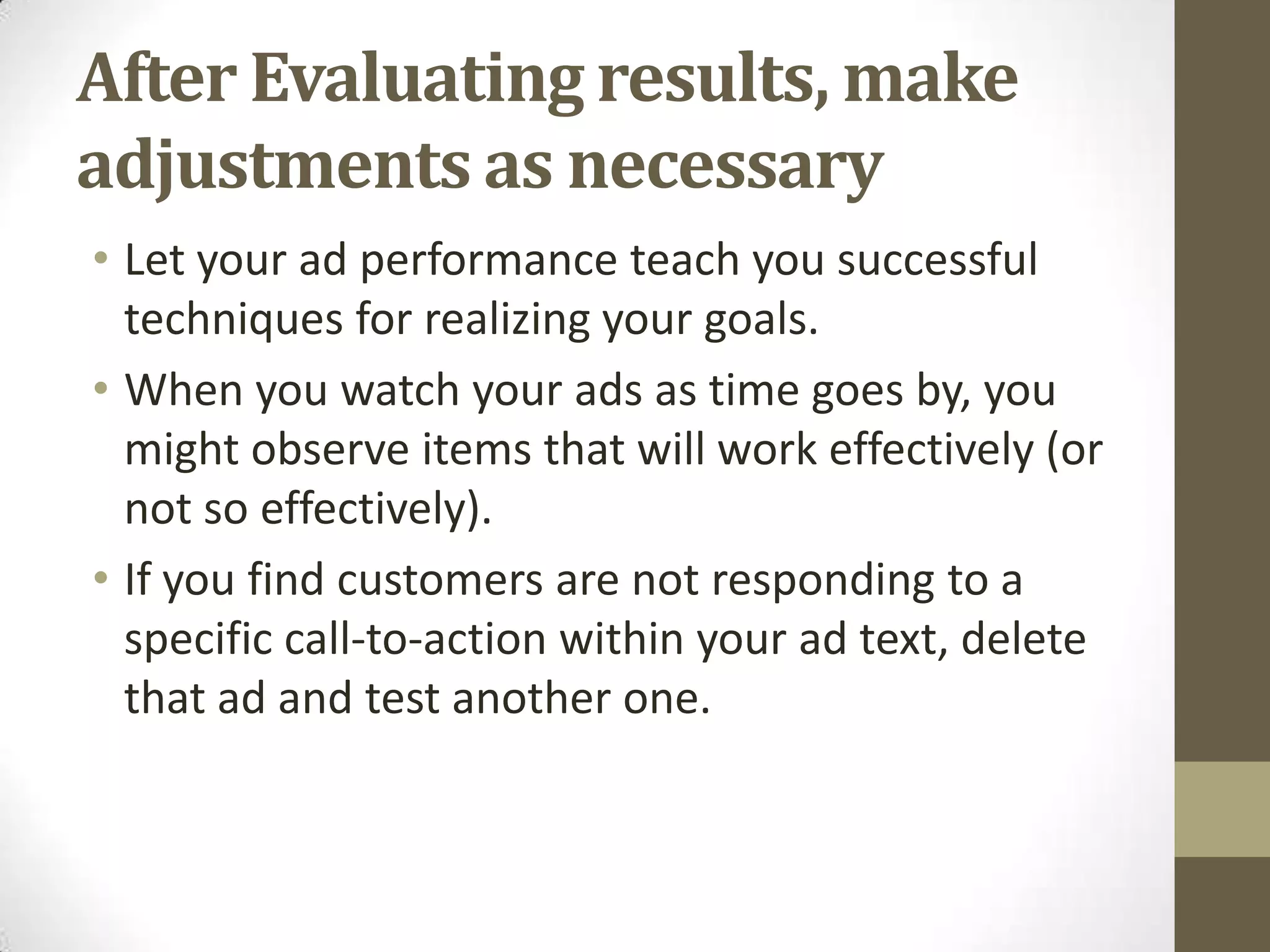 After Evaluating results, make
adjustments as necessary
• Let your ad performance teach you successful
  techniques for realizing your goals.
• When you watch your ads as time goes by, you
  might observe items that will work effectively (or
  not so effectively).
• If you find customers are not responding to a
  specific call-to-action within your ad text, delete
  that ad and test another one.
 