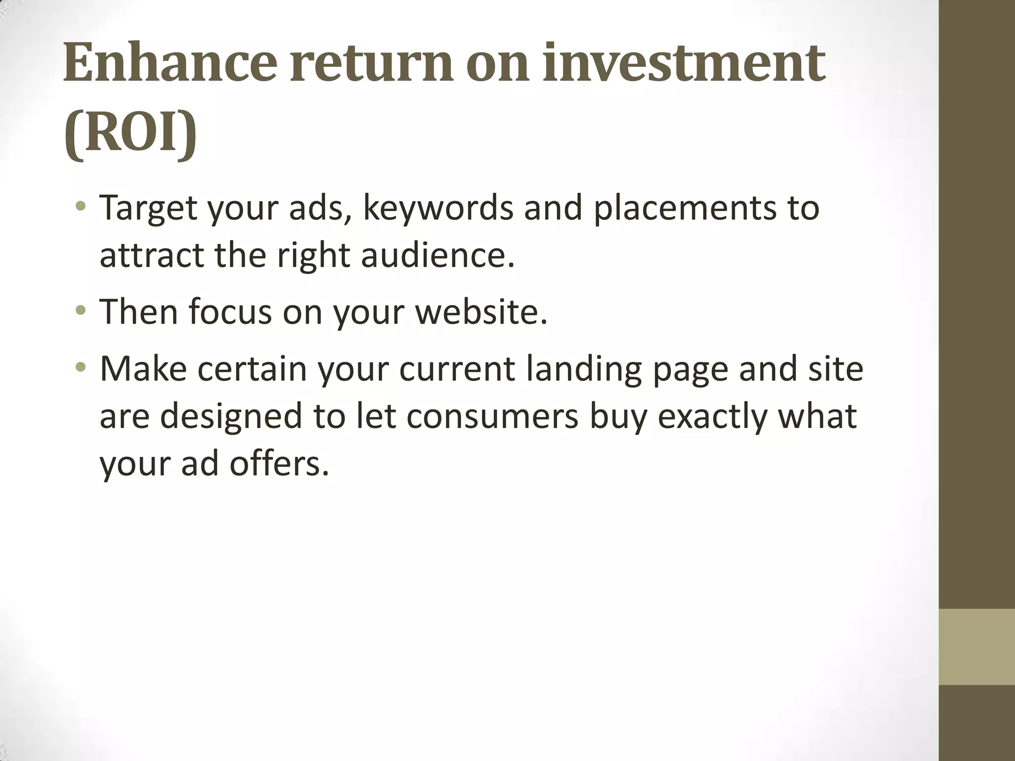 Enhance return on investment
(ROI)
• Target your ads, keywords and placements to
  attract the right audience.
• Then focus on your website.
• Make certain your current landing page and site
  are designed to let consumers buy exactly what
  your ad offers.
 