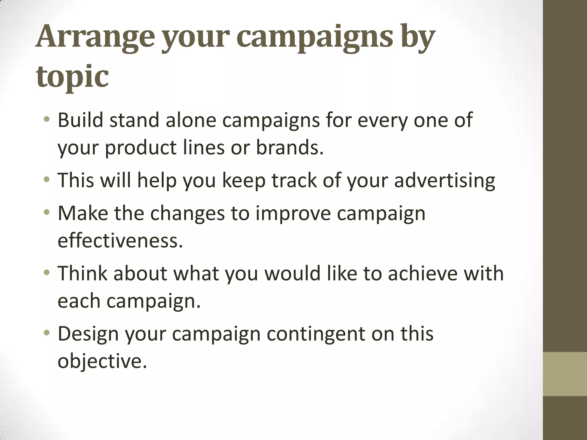 Arrange your campaigns by
topic
• Build stand alone campaigns for every one of
  your product lines or brands.
• This will help you keep track of your advertising
• Make the changes to improve campaign
  effectiveness.
• Think about what you would like to achieve with
  each campaign.
• Design your campaign contingent on this
  objective.
 