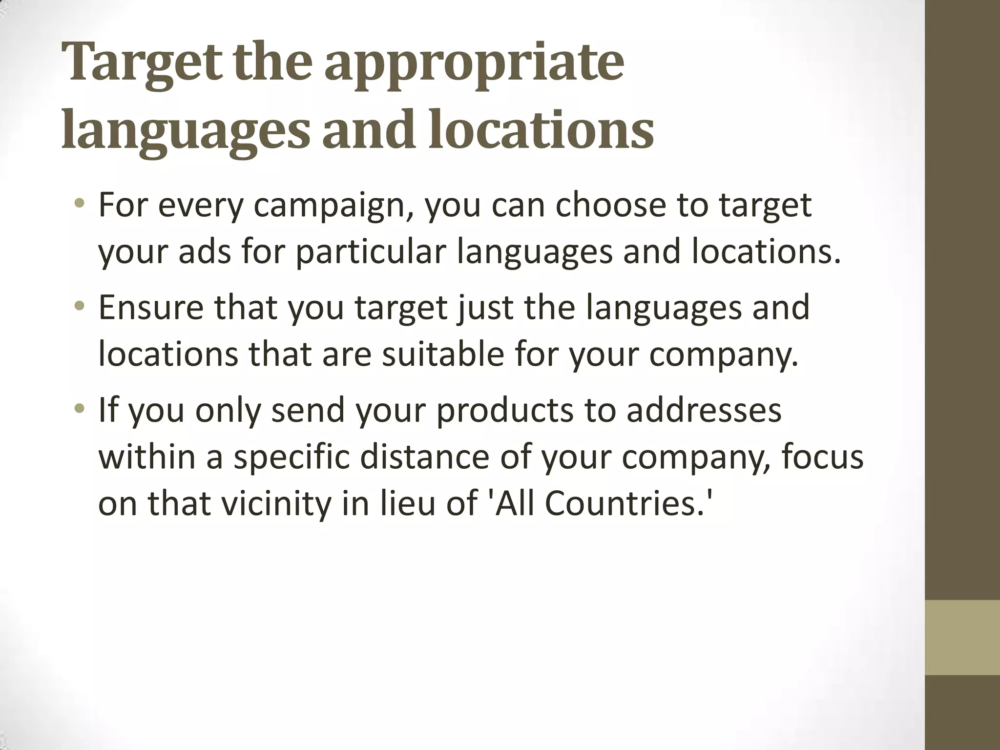 Target the appropriate
languages and locations
• For every campaign, you can choose to target
  your ads for particular languages and locations.
• Ensure that you target just the languages and
  locations that are suitable for your company.
• If you only send your products to addresses
  within a specific distance of your company, focus
  on that vicinity in lieu of 'All Countries.'
 