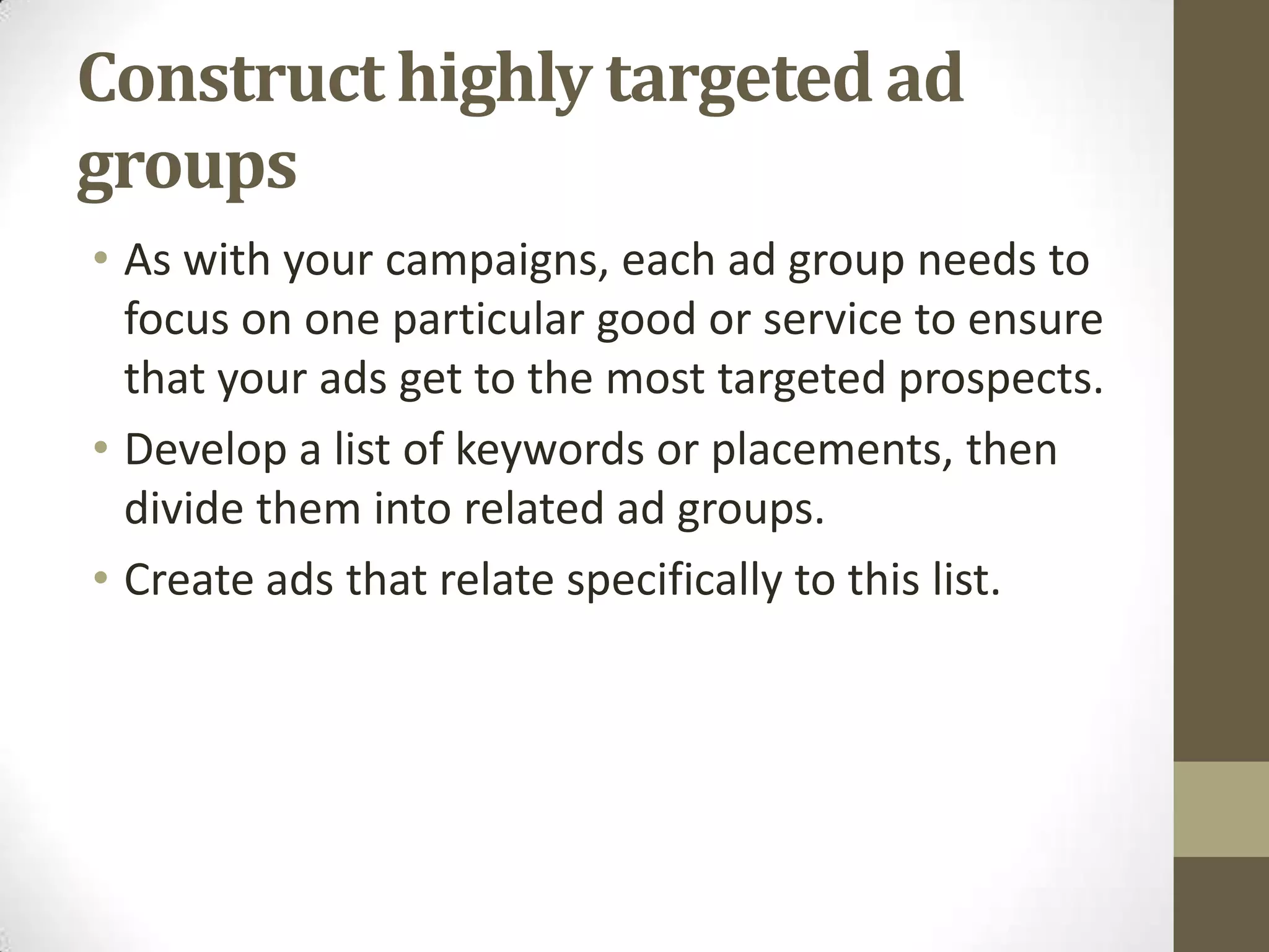 Construct highly targeted ad
groups
• As with your campaigns, each ad group needs to
  focus on one particular good or service to ensure
  that your ads get to the most targeted prospects.
• Develop a list of keywords or placements, then
  divide them into related ad groups.
• Create ads that relate specifically to this list.
 