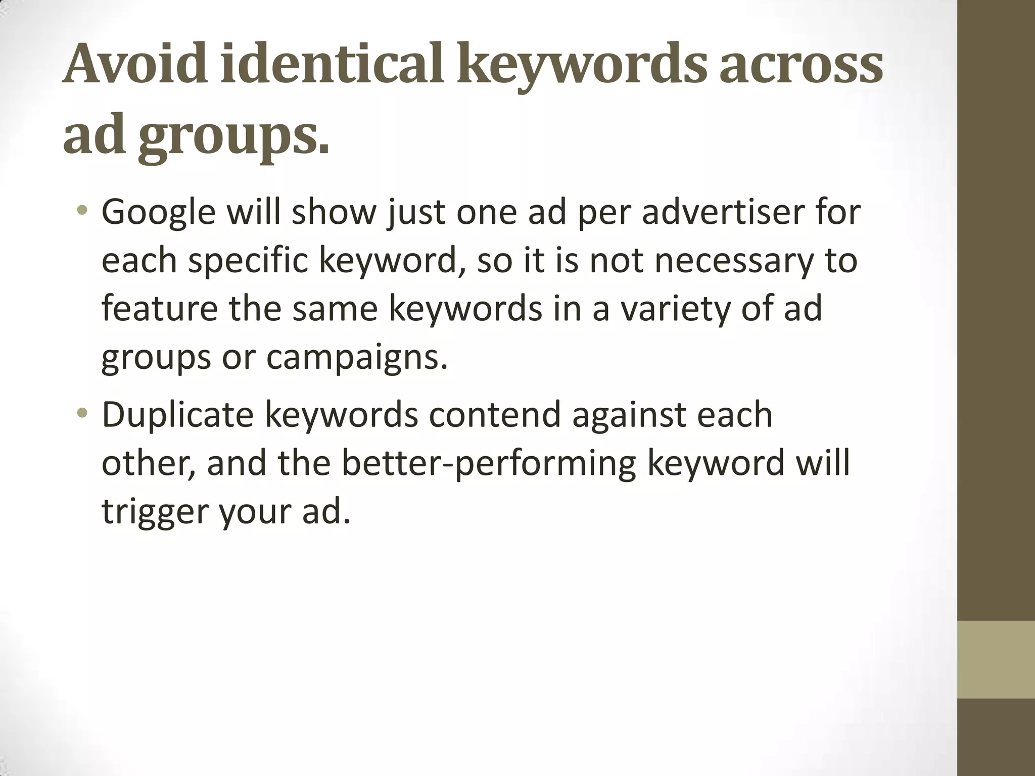 Avoid identical keywords across
ad groups.
• Google will show just one ad per advertiser for
  each specific keyword, so it is not necessary to
  feature the same keywords in a variety of ad
  groups or campaigns.
• Duplicate keywords contend against each
  other, and the better-performing keyword will
  trigger your ad.
 