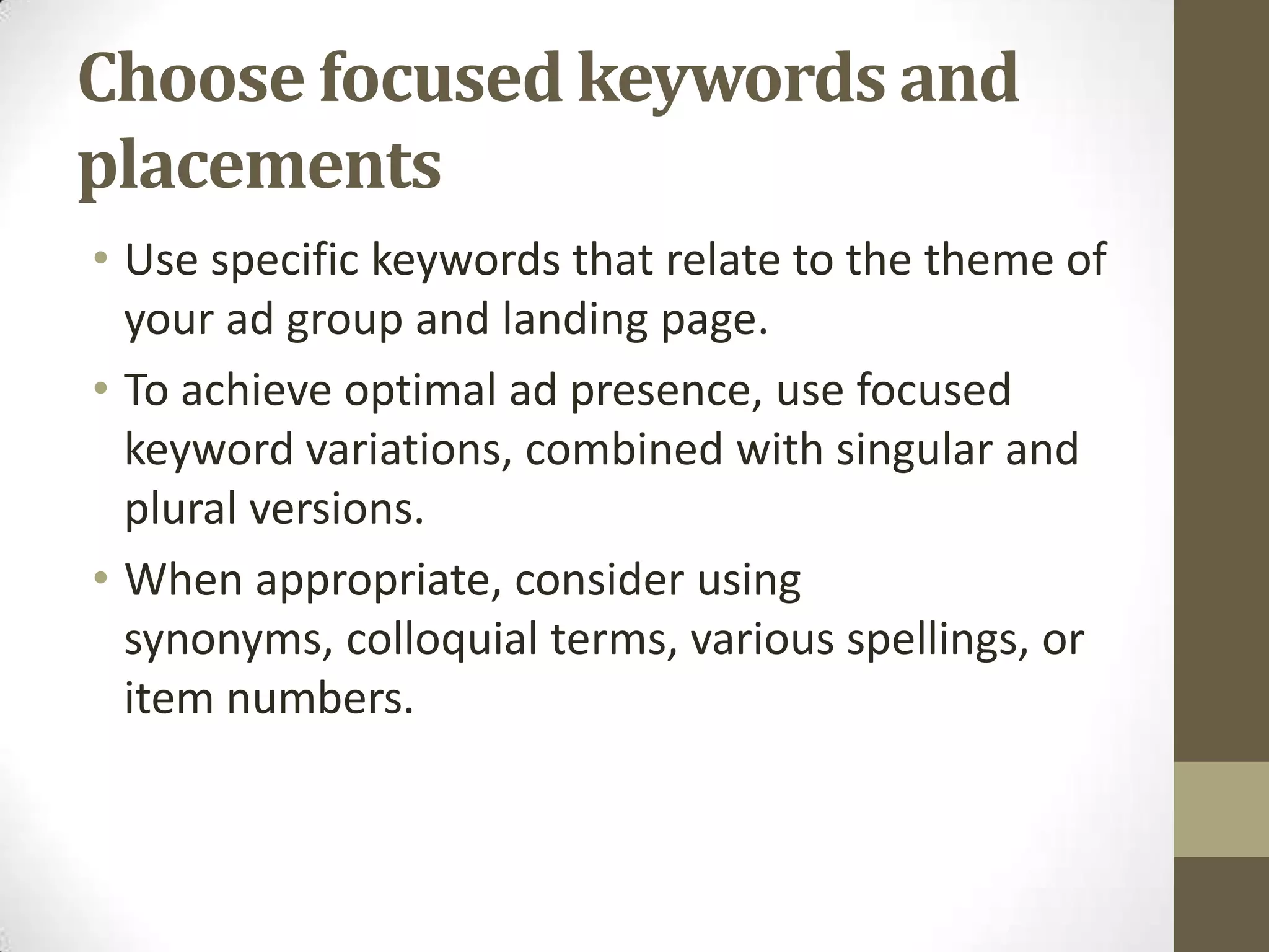 Choose focused keywords and
placements
• Use specific keywords that relate to the theme of
  your ad group and landing page.
• To achieve optimal ad presence, use focused
  keyword variations, combined with singular and
  plural versions.
• When appropriate, consider using
  synonyms, colloquial terms, various spellings, or
  item numbers.
 