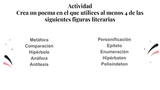 Actividad
Crea un poema en el que utilices al menos 4 de las
siguientes figuras literarias
Metáfora
Comparación
Hipérbole
Anáfora
Antítesis
Personificación
Epíteto
Enumeración
Hipérbaton
Polisíndeton
 