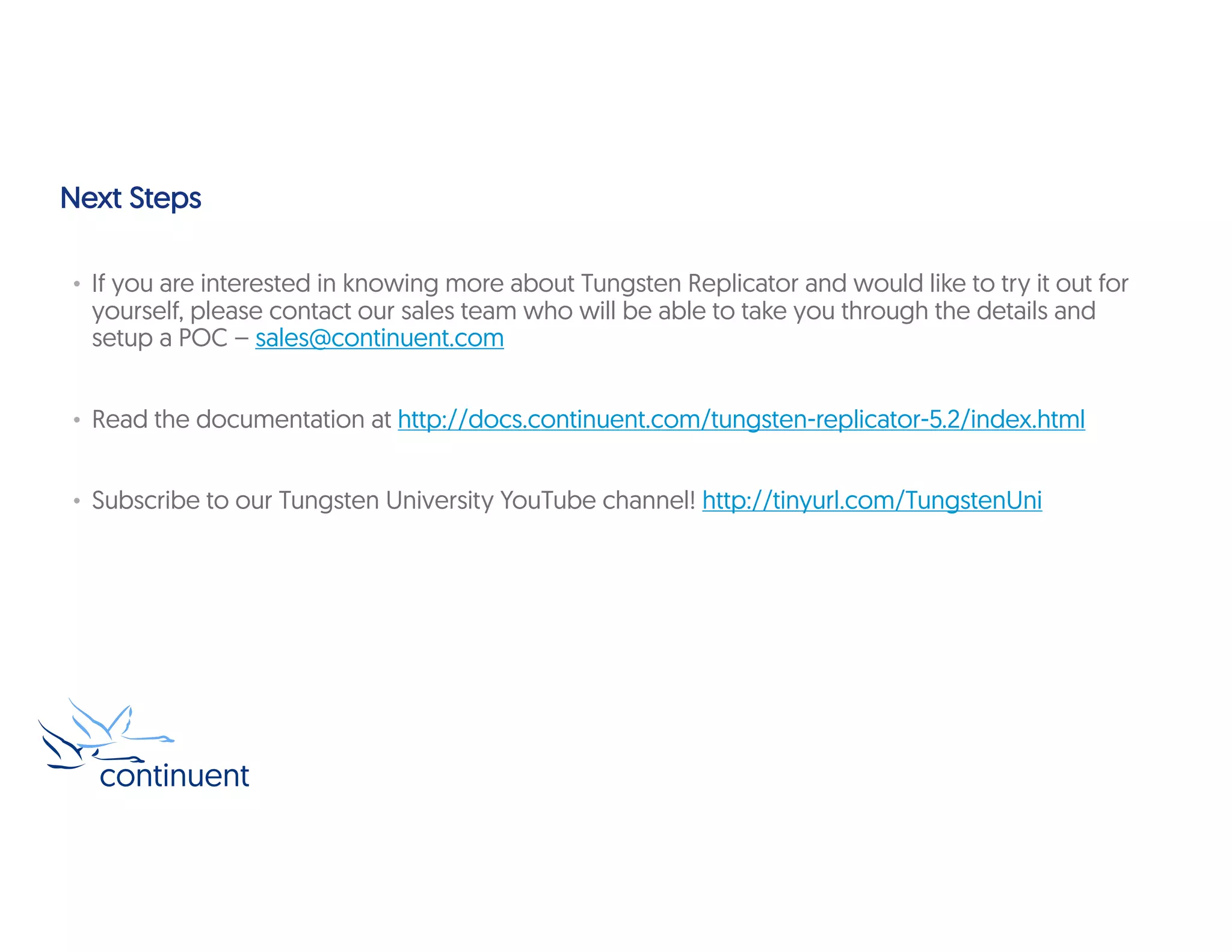 Next Steps
• If you are interested in knowing more about Tungsten Replicator and would like to try it out for
yourself, please contact our sales team who will be able to take you through the details and
setup a POC – sales@continuent.com
• Read the documentation at http://docs.continuent.com/tungsten-replicator-5.2/index.html
• Subscribe to our Tungsten University YouTube channel! http://tinyurl.com/TungstenUni
 