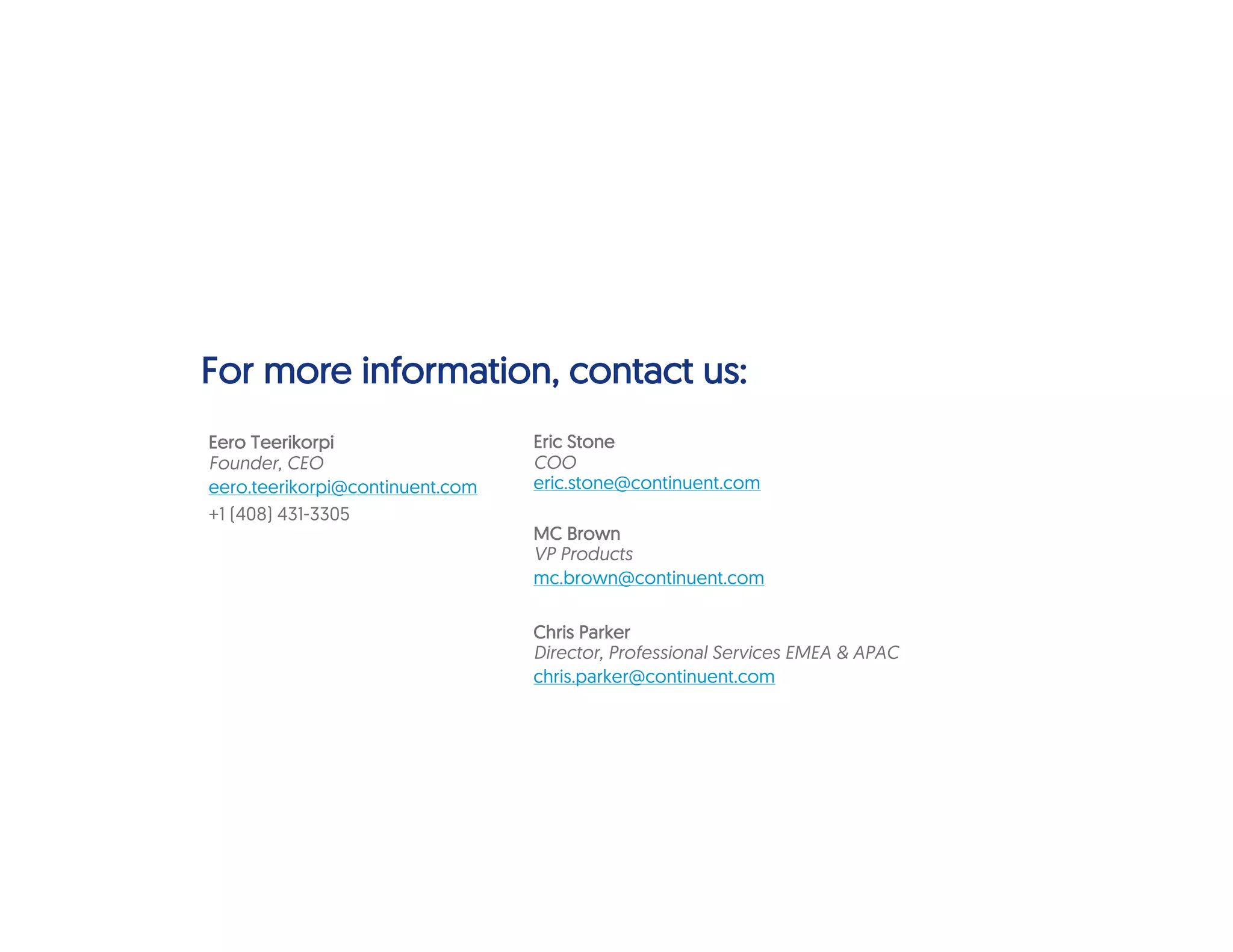For more information, contact us:
Eric Stone
COO
eric.stone@continuent.com
MC Brown
VP Products
mc.brown@continuent.com
Chris Parker
Director, Professional Services EMEA & APAC
chris.parker@continuent.com
Eero Teerikorpi
Founder, CEO
eero.teerikorpi@continuent.com
+1 (408) 431-3305
 