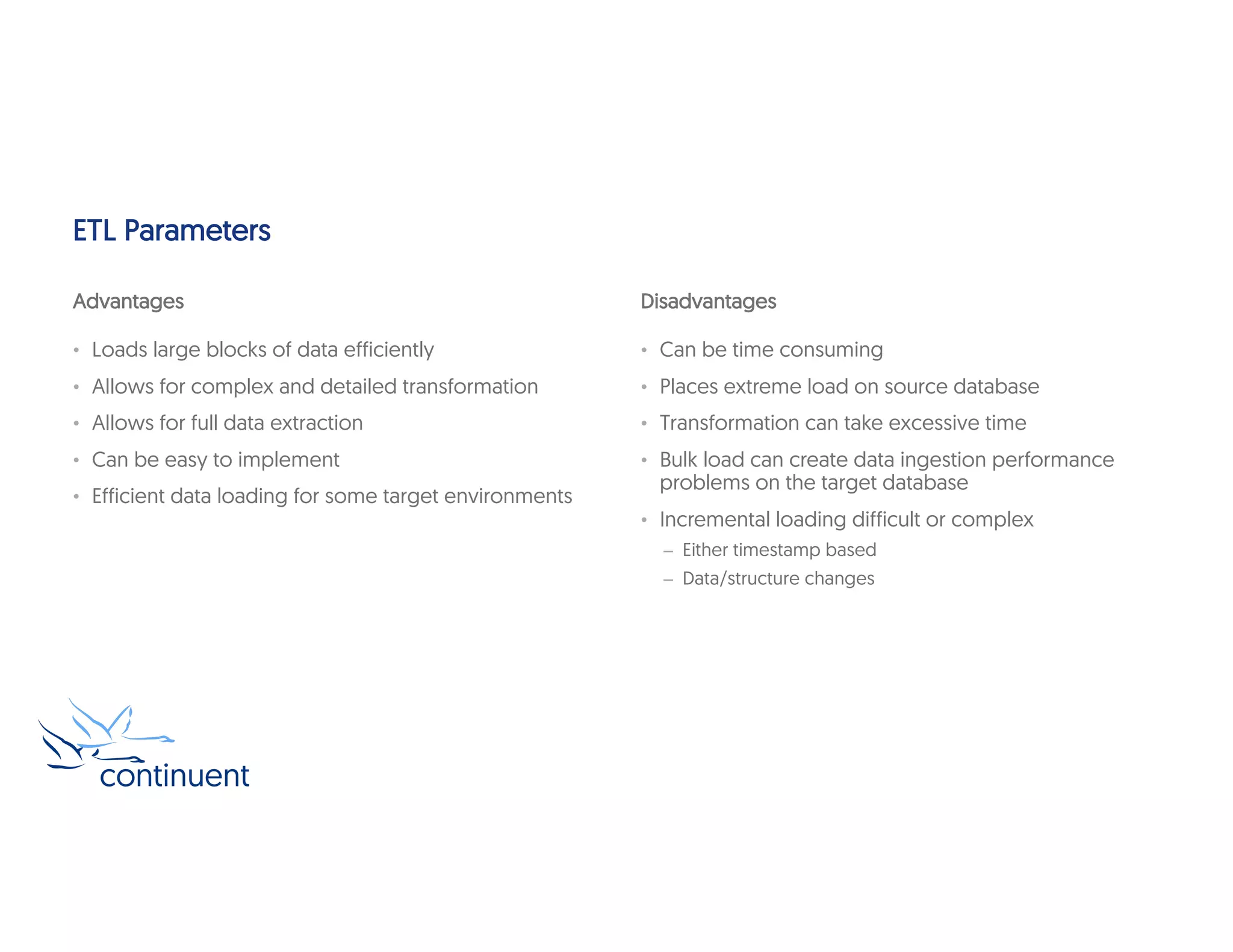 ETL Parameters
Advantages
• Loads large blocks of data efficiently
• Allows for complex and detailed transformation
• Allows for full data extraction
• Can be easy to implement
• Efficient data loading for some target environments
Disadvantages
• Can be time consuming
• Places extreme load on source database
• Transformation can take excessive time
• Bulk load can create data ingestion performance
problems on the target database
• Incremental loading difficult or complex
– Either timestamp based
– Data/structure changes
 