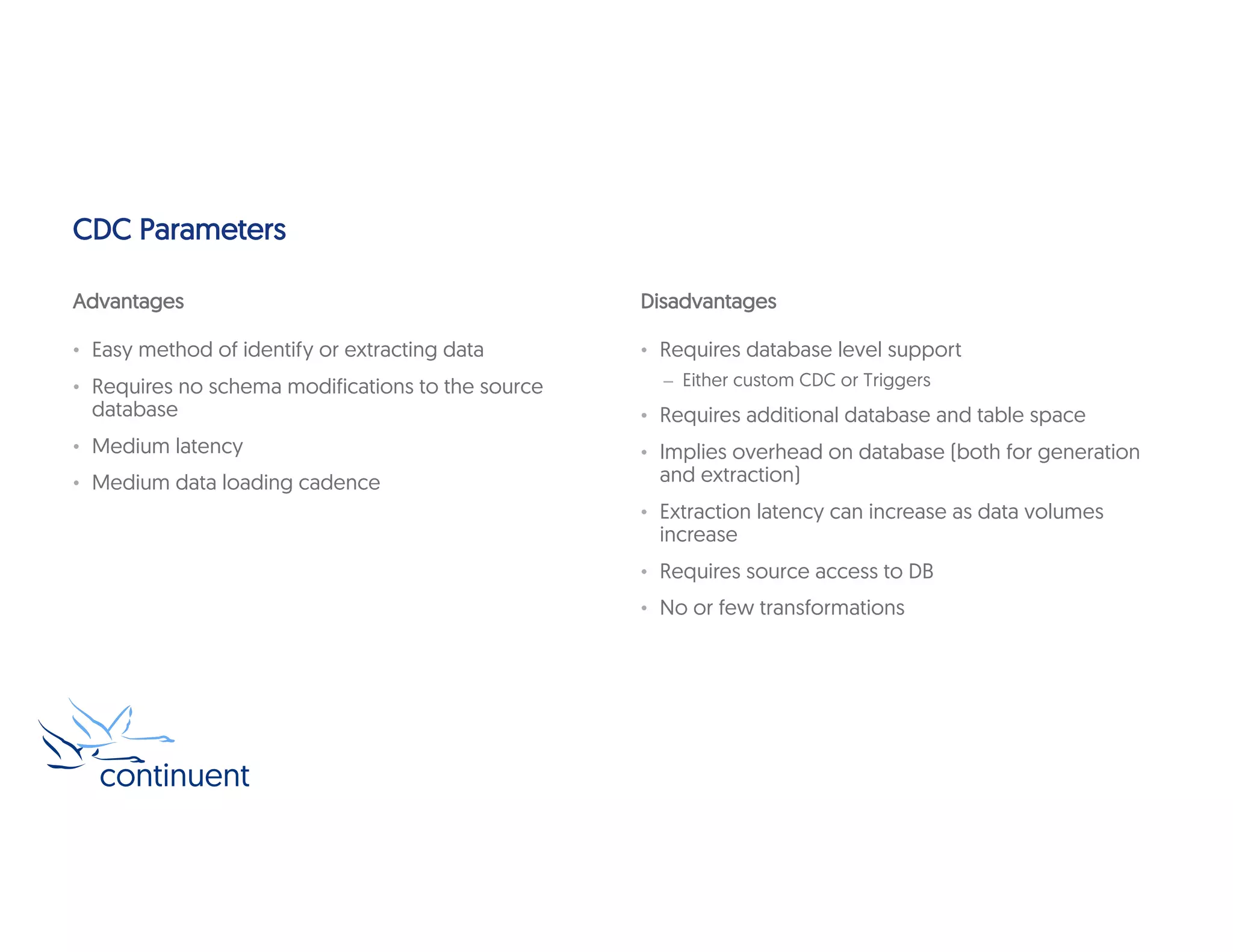 CDC Parameters
Advantages
• Easy method of identify or extracting data
• Requires no schema modifications to the source
database
• Medium latency
• Medium data loading cadence
Disadvantages
• Requires database level support
– Either custom CDC or Triggers
• Requires additional database and table space
• Implies overhead on database (both for generation
and extraction)
• Extraction latency can increase as data volumes
increase
• Requires source access to DB
• No or few transformations
 