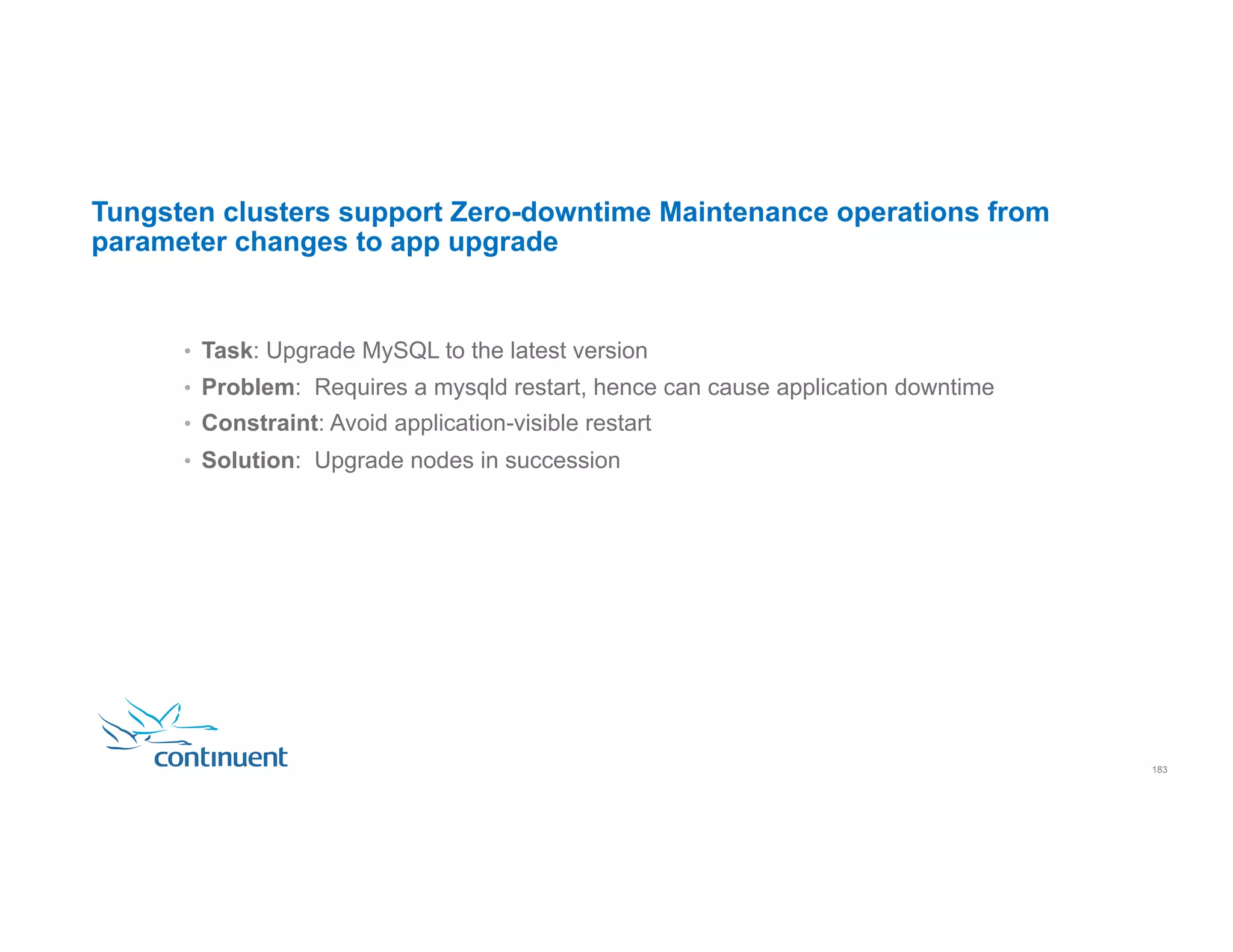 Tungsten clusters support Zero-downtime Maintenance operations from parameter changes to app upgrade •  Task: Upgrade MySQL to the latest version •  Problem: Requires a mysqld restart, hence can cause application downtime •  Constraint: Avoid application-visible restart •  Solution: Upgrade nodes in succession 183 