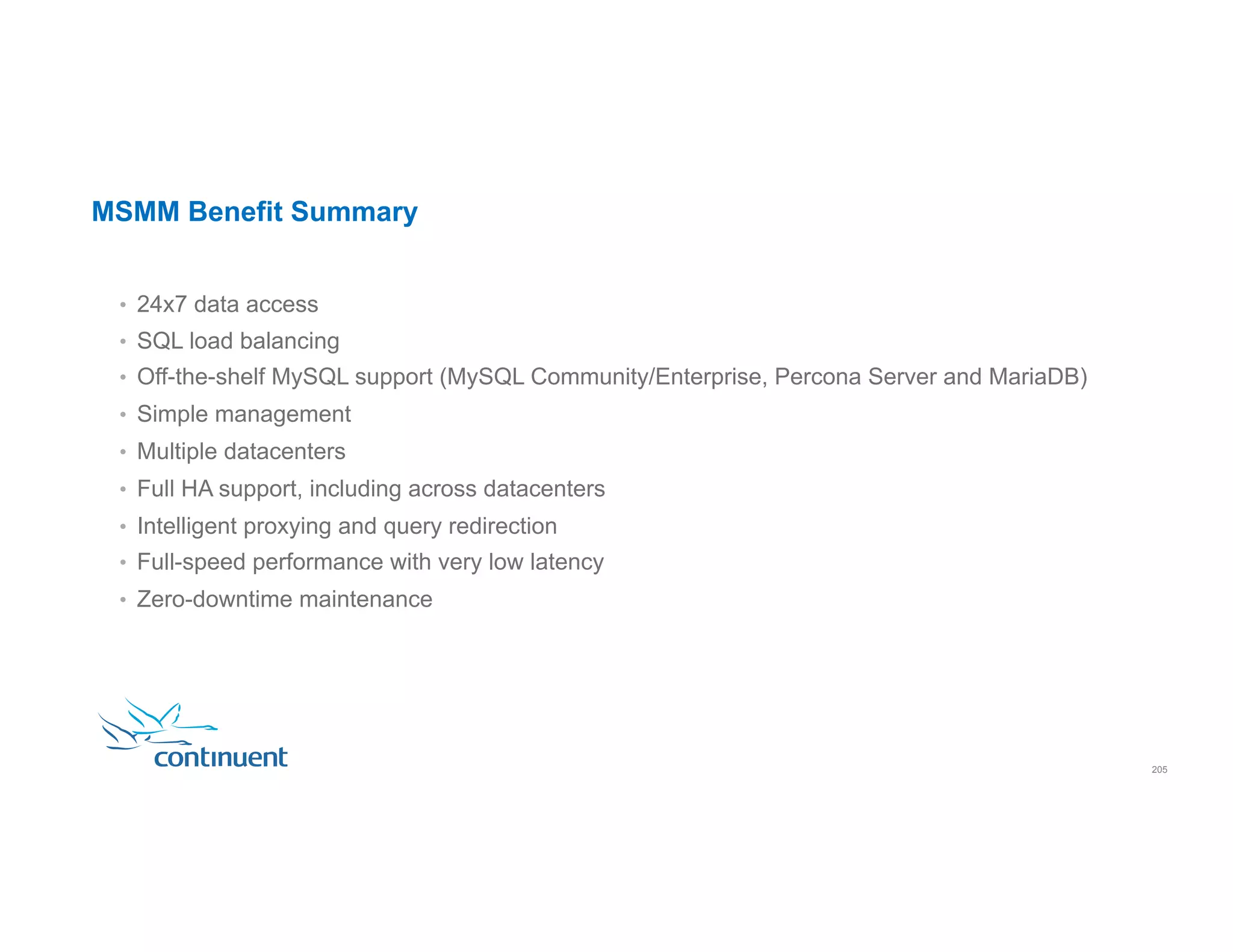 MSMM Benefit Summary •  24x7 data access •  SQL load balancing •  Off-the-shelf MySQL support (MySQL Community/Enterprise, Percona Server and MariaDB) •  Simple management •  Multiple datacenters •  Full HA support, including across datacenters •  Intelligent proxying and query redirection •  Full-speed performance with very low latency •  Zero-downtime maintenance 205 
