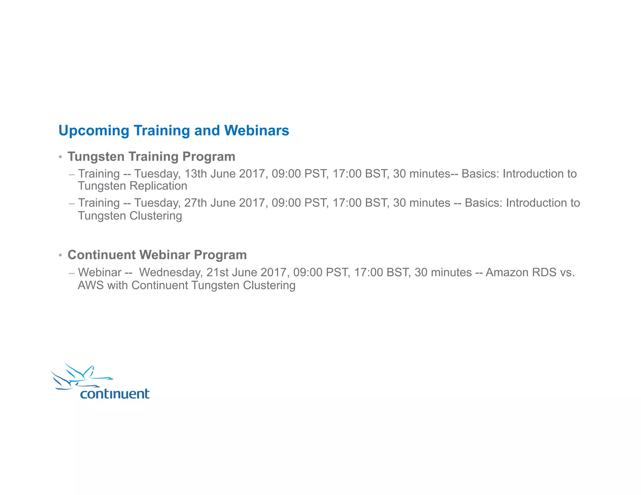 Upcoming Training and Webinars •  Tungsten Training Program –  Training -- Tuesday, 13th June 2017, 09:00 PST, 17:00 BST, 30 minutes-- Basics: Introduction to Tungsten Replication –  Training -- Tuesday, 27th June 2017, 09:00 PST, 17:00 BST, 30 minutes -- Basics: Introduction to Tungsten Clustering •  Continuent Webinar Program –  Webinar -- Wednesday, 21st June 2017, 09:00 PST, 17:00 BST, 30 minutes -- Amazon RDS vs. AWS with Continuent Tungsten Clustering 