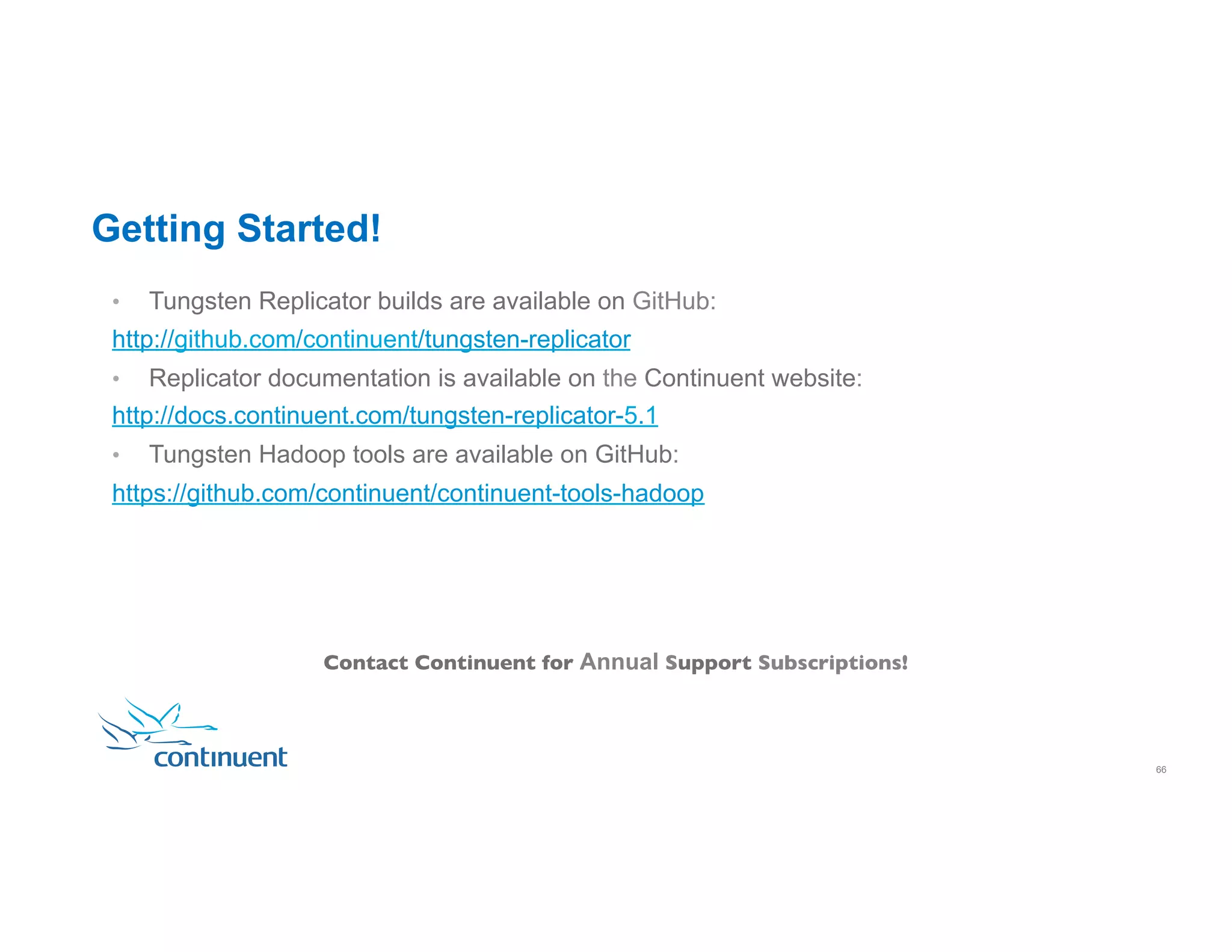 •  Tungsten Replicator builds are available on GitHub: http://github.com/continuent/tungsten-replicator •  Replicator documentation is available on the Continuent website: http://docs.continuent.com/tungsten-replicator-5.1 •  Tungsten Hadoop tools are available on GitHub: https://github.com/continuent/continuent-tools-hadoop 22 Contact Continuent for Annual Support Subscriptions! Getting Started! 66 