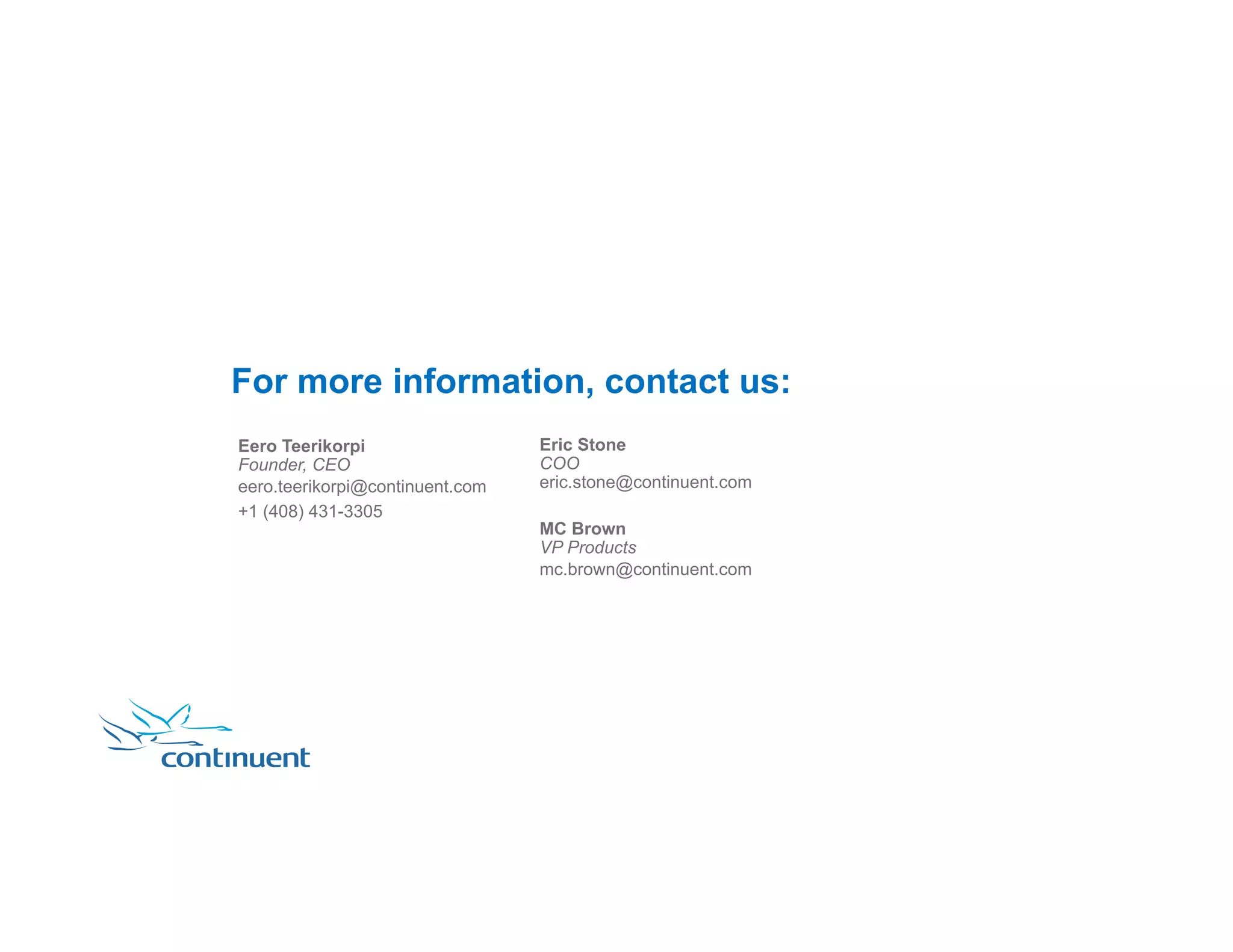 For more information, contact us: Eric Stone COO eric.stone@continuent.com MC Brown VP Products mc.brown@continuent.com Eero Teerikorpi Founder, CEO eero.teerikorpi@continuent.com +1 (408) 431-3305 