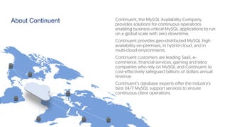 About Continuent Continuent, the MySQL Availability Company,
provides solutions for continuous operations
enabling business-critical MySQL applications to run
on a global scale with zero downtime.
Continuent provides geo-distributed MySQL high
availability on-premises, in hybrid-cloud, and in
multi-cloud environments.
Continuent customers are leading SaaS, e-
commerce, financial services, gaming and telco
companies who rely on MySQL and Continuent to
cost-effectively safeguard billions of dollars annual
revenue.
Continuent’s database experts offer the industry's
best 24/7 MySQL support services to ensure
continuous client operations.
 