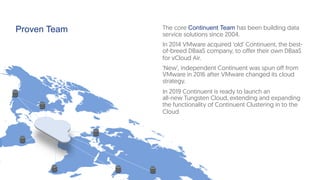 Proven Team The core Continuent Team has been building data
service solutions since 2004.
In 2014 VMware acquired ‘old’ Continuent, the best-
of-breed DBaaS company, to offer their own DBaaS
for vCloud Air.
‘New’, independent Continuent was spun off from
VMware in 2016 after VMware changed its cloud
strategy.
In 2019 Continuent is ready to launch an
all-new Tungsten Cloud, extending and expanding
the functionality of Continuent Clustering in to the
Cloud
 