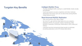 Tungsten Key Benefits Intelligent MySQL Proxy
-  Provides intelligent traffic routing to a valid MySQL master, locally
and globally
-  Scale read queries via query inspection and other methods
-  Application and active users do not disconnect during MySQL
master failover events
Most Advanced MySQL Replication
-  Filter and transform your data in-flight
-  No more ETL, get real-time data feeds into your analytics
-  Replicate directly into popular analytic repositories: AWS
RedShift, Cassandra, ClickHouse, Elasticsearch, HDFS, Kafka and
Vertica
-  Unlimited real-time transactional data transfer to eliminate
escalating replication cost of ETL-based alternatives
 