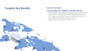 Tungsten Key Benefits Last, but not least…
Industry-Best 24/7 MySQL Customer Service
-  Highly Qualified 24/7 support. All support team member have 15
or more years of MySQL DBA and Site Reliability Experience
-  24/7 support comes with 1-hour SLA, with response times for
urgent requests averaging less than 5 minutes
-  MySQL uptime measured in months or years
 