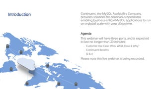 Introduction Continuent, the MySQL Availability Company,
provides solutions for continuous operations
enabling business-critical MySQL applications to run
on a global scale with zero downtime.
Agenda
This webinar will have three parts, and is expected
to last no longer than 30 minutes:
-  Customer Use Case: Who, What, How & Why?
-  Continuent Benefits
-  Q & A
Please note this live webinar is being recorded.
 