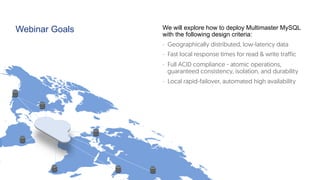 Webinar Goals We will explore how to deploy Multimaster MySQL
with the following design criteria:
-  Geographically distributed, low-latency data
-  Fast local response times for read & write traffic
-  Full ACID compliance - atomic operations,
guaranteed consistency, isolation, and durability 
-  Local rapid-failover, automated high availability
 