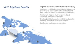 WHY: Significant Benefits Regional Geo-scale, Availability, Disaster Recovery
Low-latency, regionally geo-distributed data access
providing fast response times for read traffic and
local, rapid-failover and automated high availability.
Maintain client connectivity for planned and
unplanned maintenance activities
Simple administration, system visibility and stability
also help create high return on investment.
Sub-Second Replication across regions
 