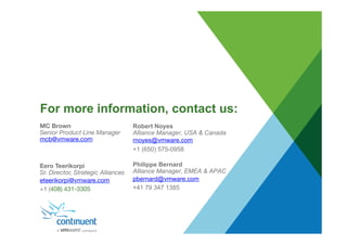For more information, contact us:
Robert Noyes
Alliance Manager, USA & Canada
rnoyes@vmware.com
+1 (650) 575-0958
Philippe Bernard
Alliance Manager, EMEA & APAC
pbernard@vmware.com
+41 79 347 1385
MC Brown
Senior Product Line Manager
mcb@vmware.com



Eero Teerikorpi
Sr. Director, Strategic Alliances
eteerikorpi@vmware.com
+1 (408) 431-3305 

 