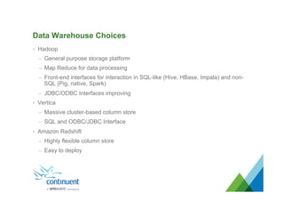 Data Warehouse Choices
•  Hadoop
–  General purpose storage platform
–  Map Reduce for data processing
–  Front-end interfaces for interaction in SQL-like (Hive, HBase, Impala) and non-
SQL (Pig, native, Spark)
–  JDBC/ODBC Interfaces improving
•  Vertica
–  Massive cluster-based column store
–  SQL and ODBC/JDBC Interface
•  Amazon Redshift
–  Highly flexible column store
–  Easy to deploy
 