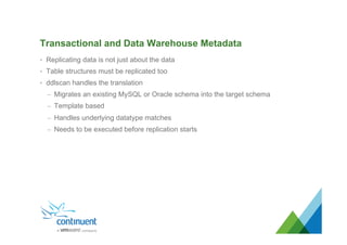 Transactional and Data Warehouse Metadata
•  Replicating data is not just about the data
•  Table structures must be replicated too
•  ddlscan handles the translation
–  Migrates an existing MySQL or Oracle schema into the target schema
–  Template based
–  Handles underlying datatype matches
–  Needs to be executed before replication starts
 