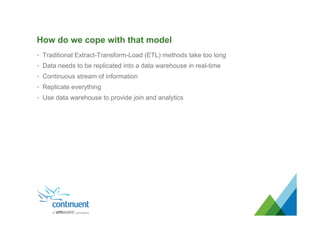 How do we cope with that model
•  Traditional Extract-Transform-Load (ETL) methods take too long
•  Data needs to be replicated into a data warehouse in real-time
•  Continuous stream of information
•  Replicate everything
•  Use data warehouse to provide join and analytics
 