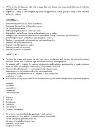 o CNE is needed for the nurses who wish to shape their own destiny must be aware of the forces at work, that
will affect their future roles.
o To provide a variety of continuing nursing education opportunities of high quality to nurses in both education
and service changes.
FUNCTIONS :-
o To meet the health need and public expectation
o To develop the practicing abilities of the nurse.
o For recruitment purposes
o To recognize gaps in nurses' knowledge levels.
o To test ability and skills and choose further advancement in studies.
o To improve the communication between the participants, faculty, community, and health sector.
o To test the participant's ability to do formal academic studies.
o To shape or support university educational policies and practices.
o To ensure the quality of education
o To grant budget for extension studies
o To maintain academic standard
o To meet educational requirement
PRINCIPLES :-
 Provision for school and nursing faculty involvement in planning and teaching the continuing nursing
education courses tend to maintain high educational standards for the programs.
 An adequate staff is essential for planning implementing and evaluating a program that is based on learning
needs and which has an impact on the quality of nursing care provided.
 Responsibility of the director of continuing nursing education are ;
-determination of the learning needs of the nurse population.
-development and implementation of a program to meet these needs.
-evaluation of result.
 Staff services are required with sufficient number with adequate talents to implements the planned programs
;
-advisory
-secretarial
-administrative
-supportive
-Assistance with
1. Research
2. Publicity
3. Questionnaire
4. Evaluation
5. Data analysis
6. Computer programing.
 An advisory committee has to be appointed , which includes
-faculty members from a variety of areas of nursing practice like i
cu, OT, emergency, pharmacy, bmw etc.
-directors of hospital nursing services.
-extended care facilities
-hospital association
 