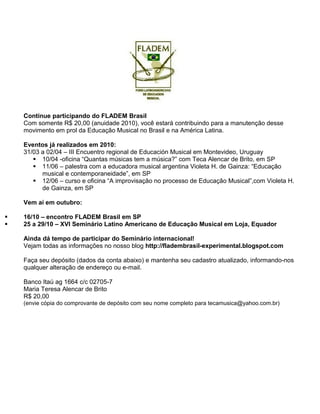Continue participando do FLADEM Brasil
Com somente R$ 20,00 (anuidade 2010), você estará contribuindo para a manutenção desse
movimento em prol da Educação Musical no Brasil e na América Latina.
Eventos já realizados em 2010:
31/03 a 02/04 – III Encuentro regional de Educación Musical em Montevideo, Uruguay
10/04 -oficina “Quantas músicas tem a música?” com Teca Alencar de Brito, em SP
11/06 – palestra com a educadora musical argentina Violeta H. de Gainza: “Educação
musical e contemporaneidade”, em SP
12/06 – curso e oficina “A improvisação no processo de Educação Musical”,com Violeta H.
de Gainza, em SP
Vem aí em outubro:
16/10 – encontro FLADEM Brasil em SP
25 a 29/10 – XVI Seminário Latino Americano de Educação Musical em Loja, Equador
Ainda dá tempo de participar do Seminário internacional!
Vejam todas as informações no nosso blog http://fladembrasil-experimental.blogspot.com
Faça seu depósito (dados da conta abaixo) e mantenha seu cadastro atualizado, informando-nos
qualquer alteração de endereço ou e-mail.
Banco Itaú ag 1664 c/c 02705-7
Maria Teresa Alencar de Brito
R$ 20,00
(envie cópia do comprovante de depósito com seu nome completo para tecamusica@yahoo.com.br)