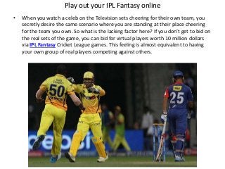 Play out your IPL Fantasy online
• When you watch a celeb on the Television sets cheering for their own team, you
secretly desire the same scenario where you are standing at their place cheering
for the team you own. So what is the lacking factor here? If you don’t get to bid on
the real sets of the game, you can bid for virtual players worth 10 million dollars
via IPL Fantasy Cricket League games. This feeling is almost equivalent to having
your own group of real players competing against others.
 