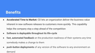 Benefits
● Accelerated Time to Market: CD lets an organization deliver the business value
inherent in new software releases to customers more quickly. This capability
helps the company stay a step ahead of the competition
● Software is deployable throughout its life-cycle
● fast, automated feedback on the production readiness of their systems any time
somebody makes a change to them
● push-button deployments of any version of the software to any environment on
demand
 