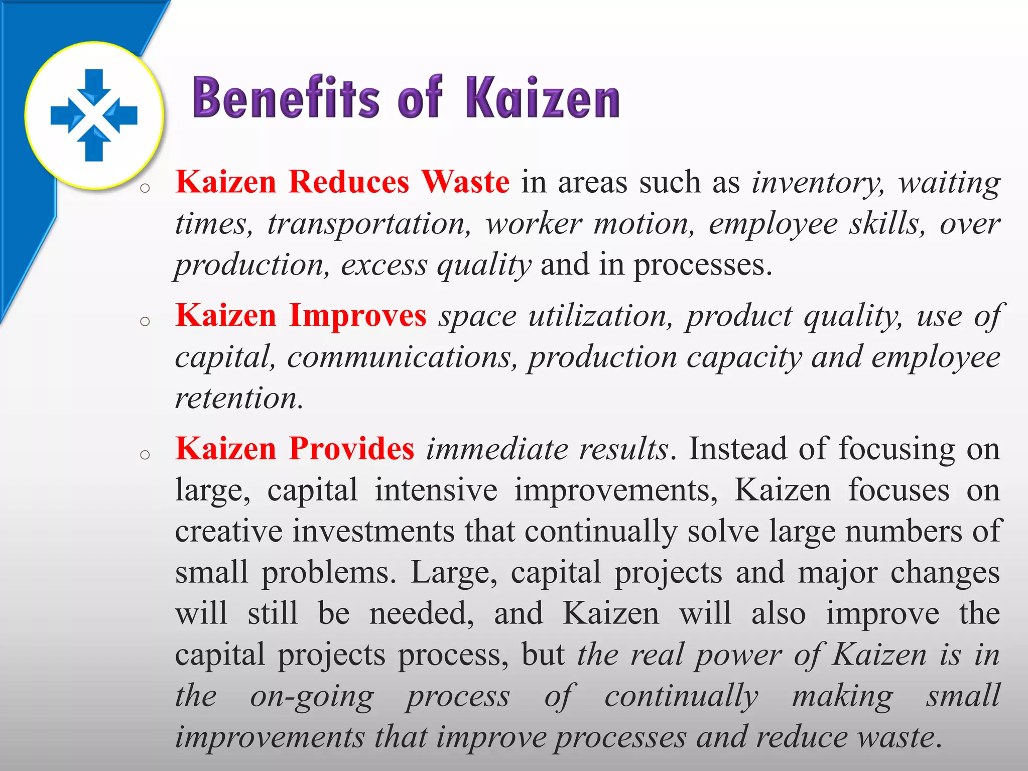 o   Kaizen Reduces Waste in areas such as inventory, waiting
    times, transportation, worker motion, employee skills, over
    production, excess quality and in processes.
o   Kaizen Improves space utilization, product quality, use of
    capital, communications, production capacity and employee
    retention.
o   Kaizen Provides immediate results. Instead of focusing on
    large, capital intensive improvements, Kaizen focuses on
    creative investments that continually solve large numbers of
    small problems. Large, capital projects and major changes
    will still be needed, and Kaizen will also improve the
    capital projects process, but the real power of Kaizen is in
    the on-going process of continually making small
    improvements that improve processes and reduce waste.
 