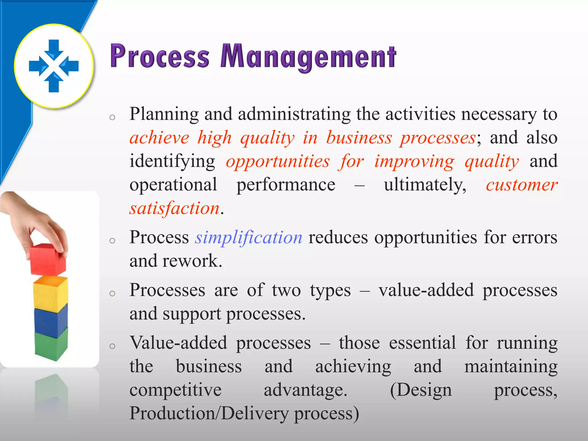 o   Planning and administrating the activities necessary to
    achieve high quality in business processes; and also
    identifying opportunities for improving quality and
    operational performance – ultimately, customer
    satisfaction.
o   Process simplification reduces opportunities for errors
    and rework.
o   Processes are of two types – value-added processes
    and support processes.
o   Value-added processes – those essential for running
    the business and achieving and maintaining
    competitive      advantage.      (Design       process,
    Production/Delivery process)
 