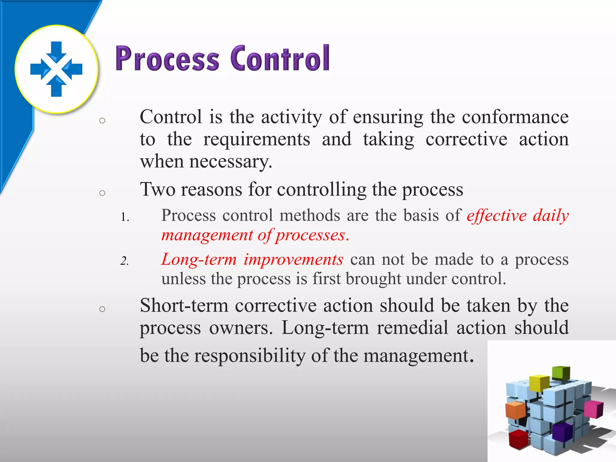 o        Control is the activity of ensuring the conformance
         to the requirements and taking corrective action
         when necessary.
o        Two reasons for controlling the process
    1.     Process control methods are the basis of effective daily
           management of processes.
    2.     Long-term improvements can not be made to a process
           unless the process is first brought under control.
o        Short-term corrective action should be taken by the
         process owners. Long-term remedial action should
         be the responsibility of the management.
 