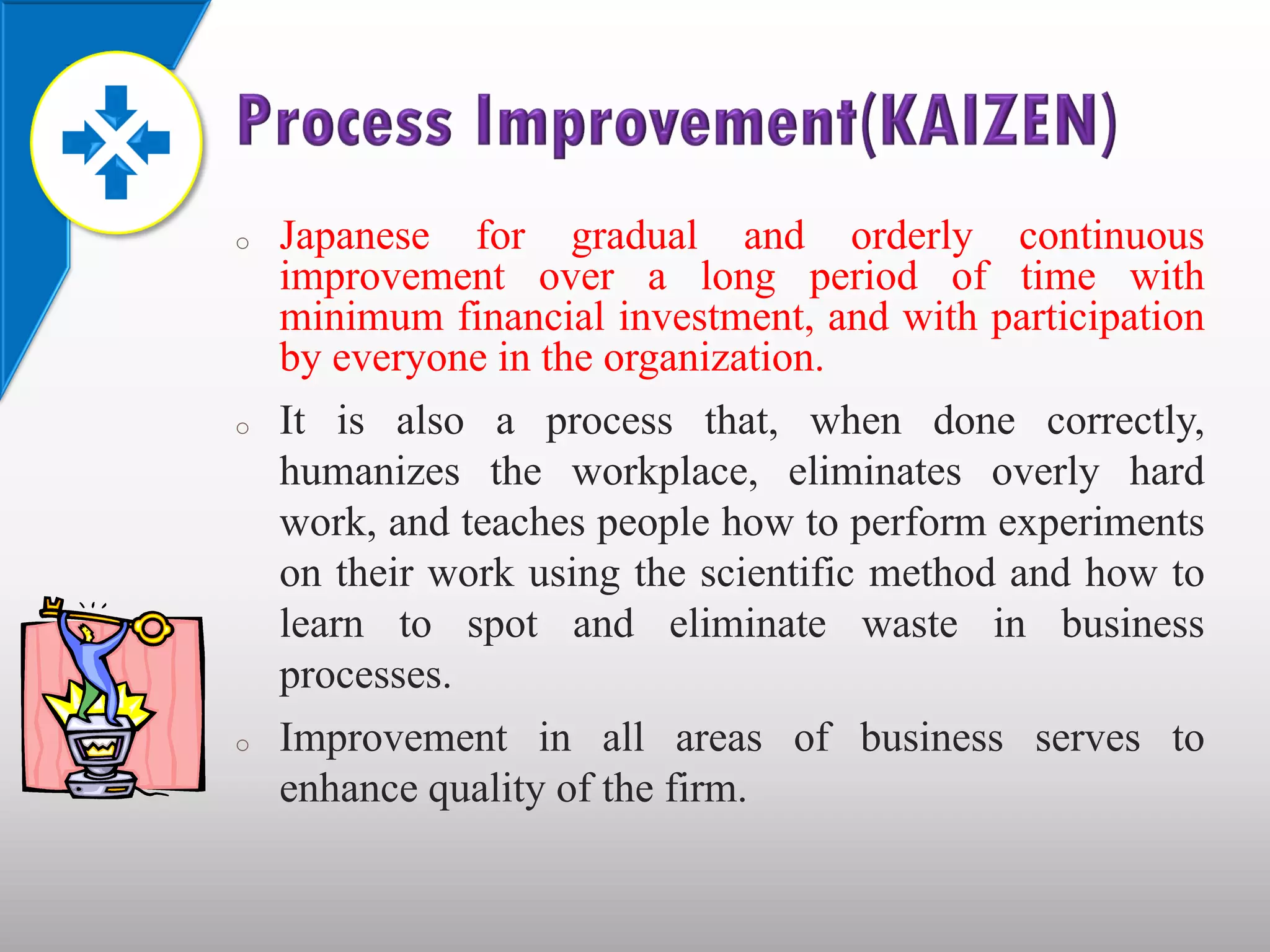 o   Japanese for gradual and orderly continuous
    improvement over a long period of time with
    minimum financial investment, and with participation
    by everyone in the organization.
o   It is also a process that, when done correctly,
    humanizes the workplace, eliminates overly hard
    work, and teaches people how to perform experiments
    on their work using the scientific method and how to
    learn to spot and eliminate waste in business
    processes.
o   Improvement in all areas of business serves to
    enhance quality of the firm.
 