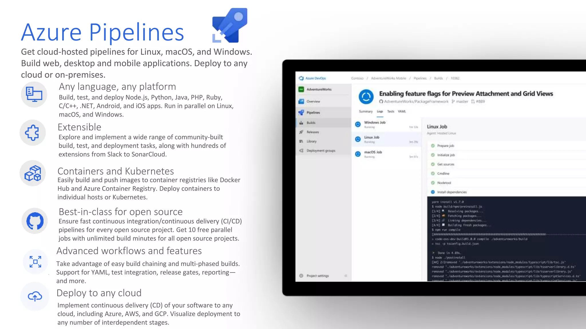 Get cloud-hosted pipelines for Linux, macOS, and Windows. Build web, desktop and mobile applications. Deploy to any cloud or on-premises. Azure Pipelines Any language, any platform Build, test, and deploy Node.js, Python, Java, PHP, Ruby, C/C++, .NET, Android, and iOS apps. Run in parallel on Linux, macOS, and Windows. Extensible Explore and implement a wide range of community-built build, test, and deployment tasks, along with hundreds of extensions from Slack to SonarCloud. Best-in-class for open source Ensure fast continuous integration/continuous delivery (CI/CD) pipelines for every open source project. Get 10 free parallel jobs with unlimited build minutes for all open source projects. Containers and Kubernetes Easily build and push images to container registries like Docker Hub and Azure Container Registry. Deploy containers to individual hosts or Kubernetes. Implement continuous delivery (CD) of your software to any cloud, including Azure, AWS, and GCP. Visualize deployment to any number of interdependent stages. Take advantage of easy build chaining and multi-phased builds. Support for YAML, test integration, release gates, reporting— and more. Advanced workflows and features Deploy to any cloud 
