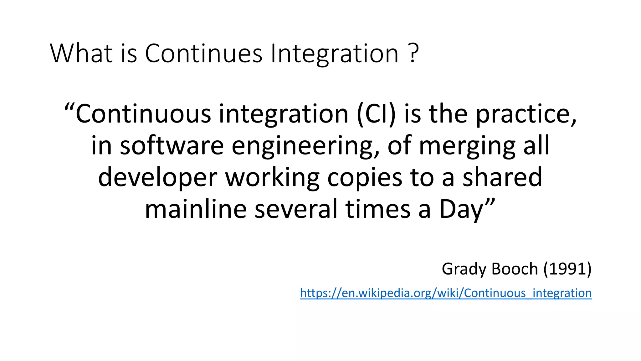 What is Continues Integration ? “Continuous integration (CI) is the practice, in software engineering, of merging all developer working copies to a shared mainline several times a Day” Grady Booch (1991) https://en.wikipedia.org/wiki/Continuous_integration 