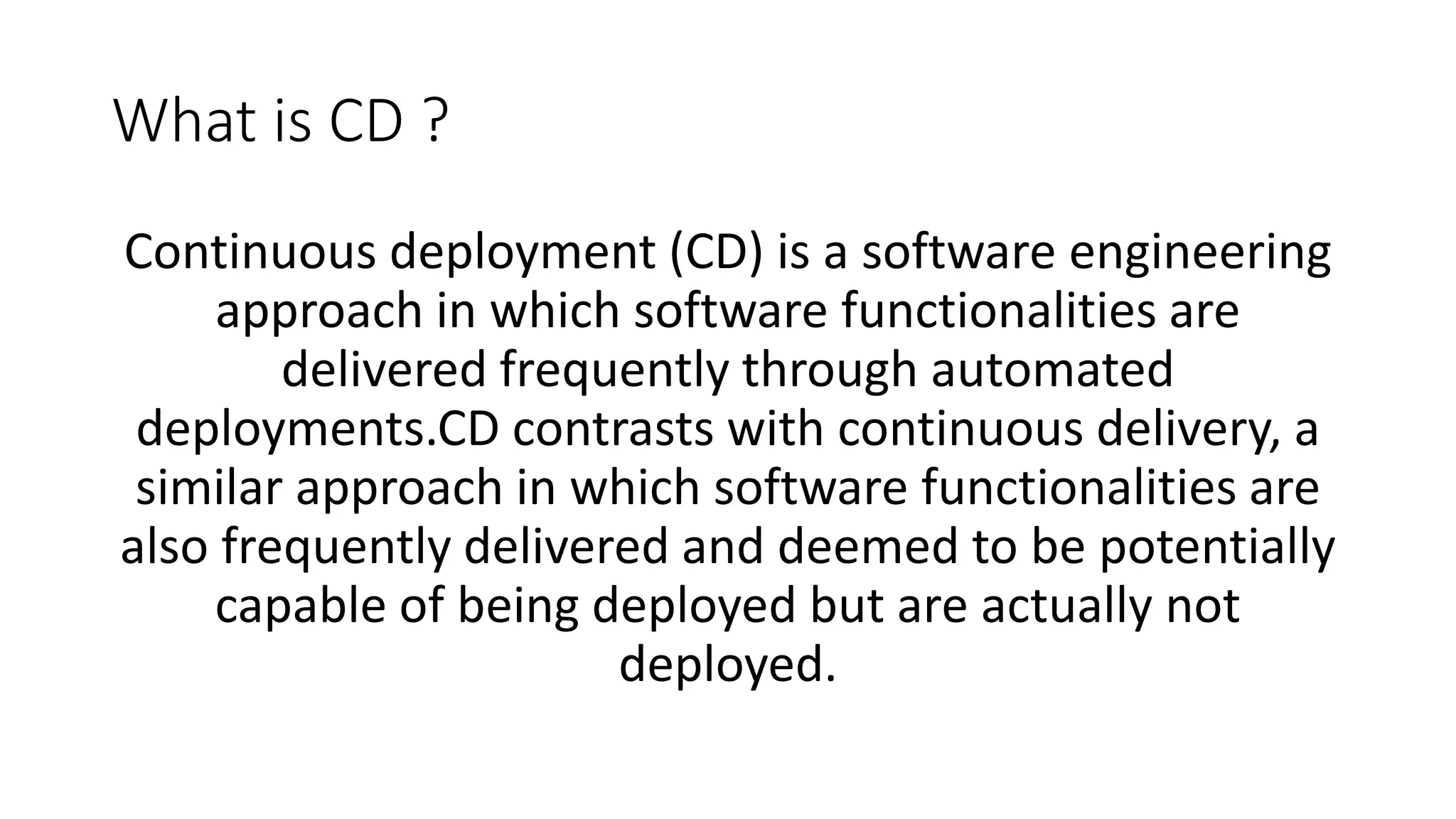 What is CD ? Continuous deployment (CD) is a software engineering approach in which software functionalities are delivered frequently through automated deployments.CD contrasts with continuous delivery, a similar approach in which software functionalities are also frequently delivered and deemed to be potentially capable of being deployed but are actually not deployed. 
