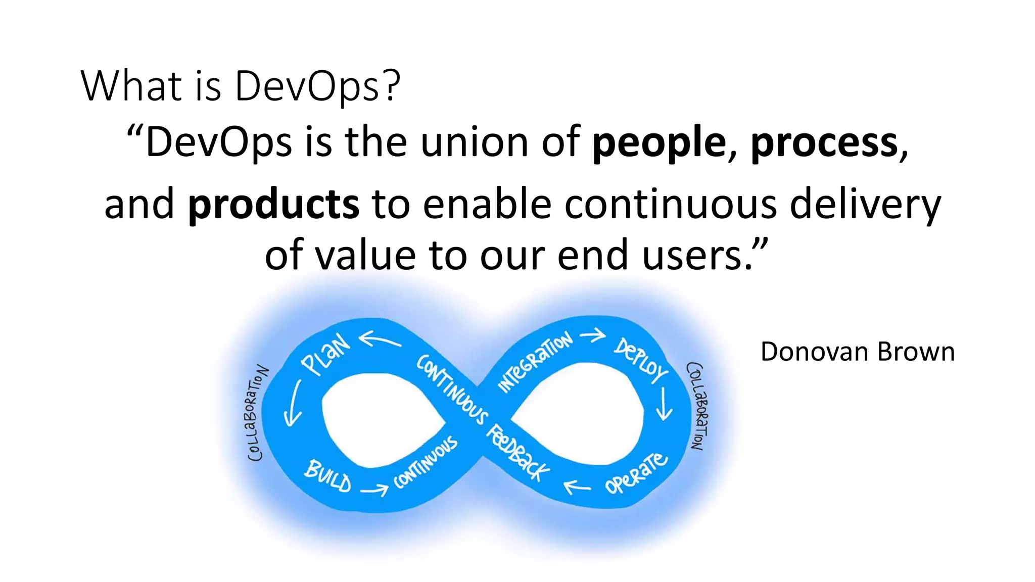 What is DevOps? “DevOps is the union of people, process, and products to enable continuous delivery of value to our end users.” Donovan Brown 